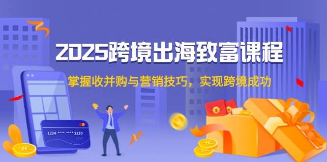 （14898期）2025跨境出海致富课程，掌握收并购与营销技巧，实现跨境成功-知行客