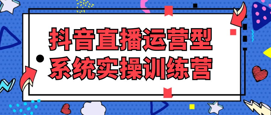 抖音直播运营型系统实操训练营-知行客