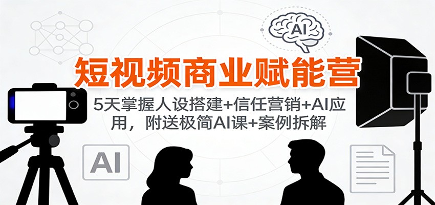 短视频商业赋能营：5天掌握人设搭建+信任营销+AI应用，附送极简AI课+案例拆解-知行客