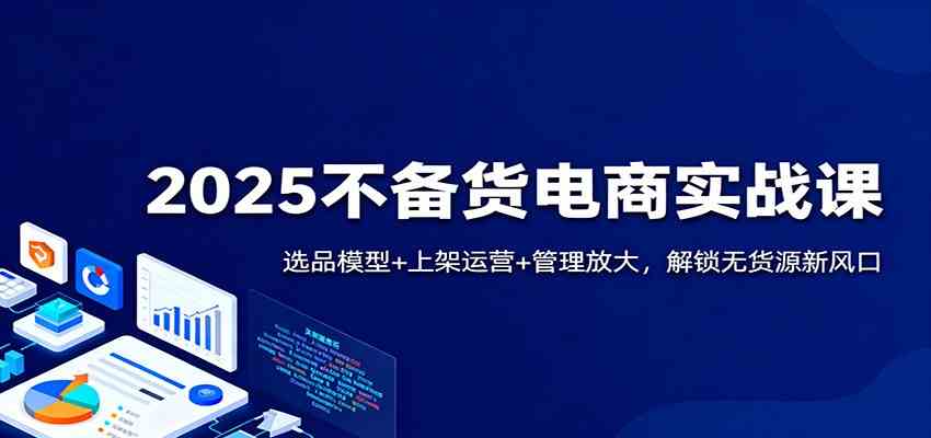 2025不备货电商实战课：选品模型+上架运营+管理放大，解锁无货源新风口-知行客
