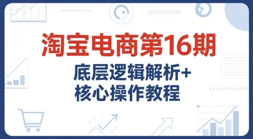 【精】淘宝电商第16期，底层逻辑解析+核心操作教程，运营、推广提升能力的必学课程+配套资料-知行客