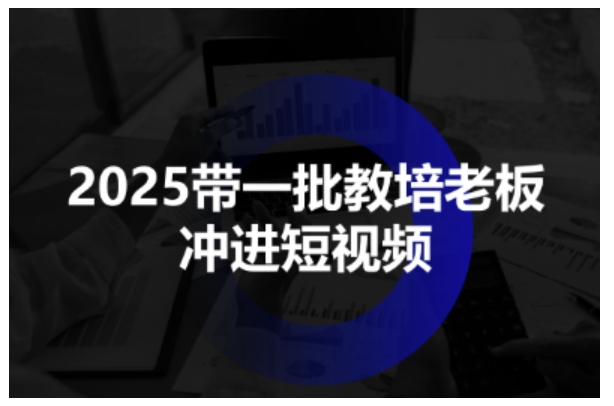 2025带一批教培老板冲进短视频，全方位助力教培人掌握短视频招生技能-知行客