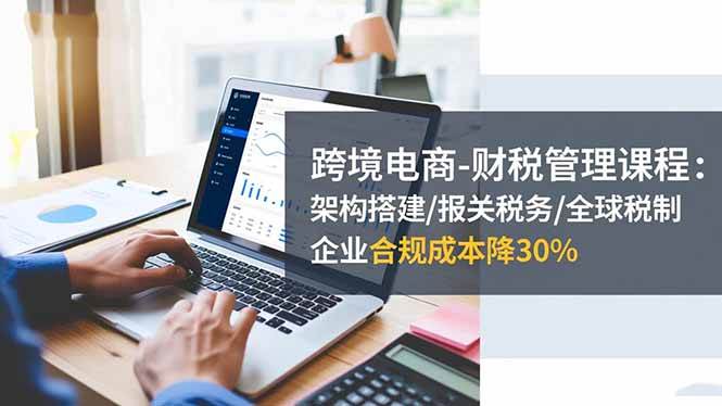 （16509期）跨境电商-财税管理课程：架构搭建/报关税务/全球税制，企业合规成本降30%-知行客