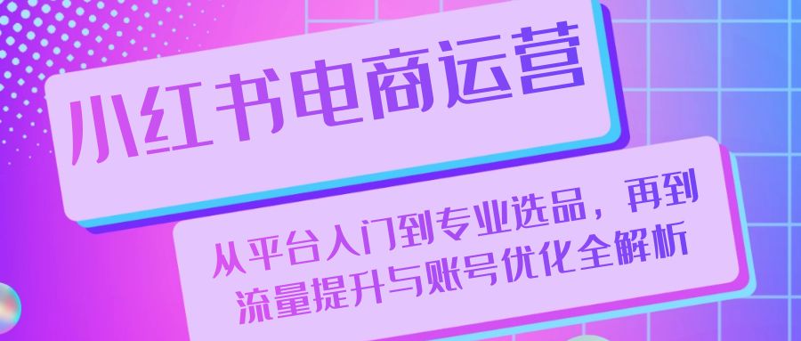 （13043期）小红书电商运营：从平台入门到专业选品，再到流量提升与账号优化全解析-知行客