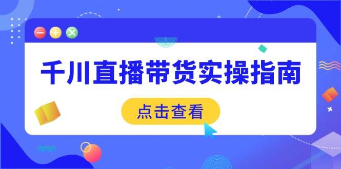 （14265期）千川直播带货实操指南：从选品到数据优化，基础到实操全面覆盖-知行客