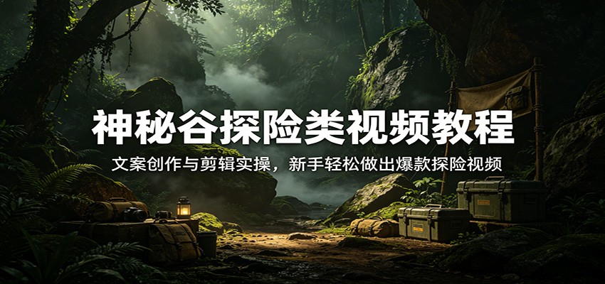 神秘谷探险类视频教程：文案创作与剪辑实操，新手轻松做出爆款探险视频-知行客