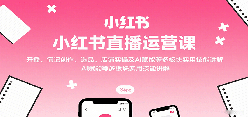 小红书直播运营课：开播、笔记创作、选品、店铺实操及 AI 赋能等多板块实用技能讲解-知行客