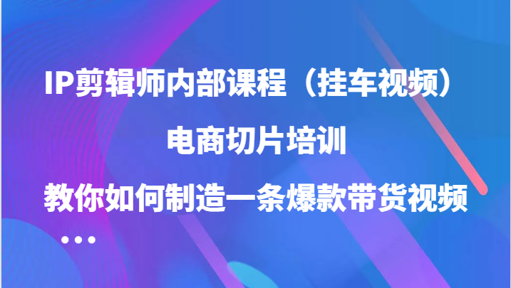IP剪辑师内部课程（挂车视频），电商切片培训，教你如何制造一条爆款带货视频（更新）-知行客