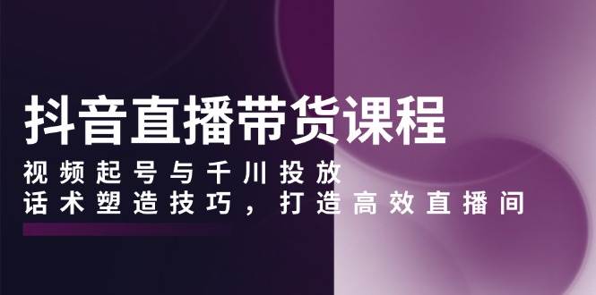（13848期）抖音直播带货课程，视频起号与千川投放，话术塑造技巧，打造高效直播间-知行客