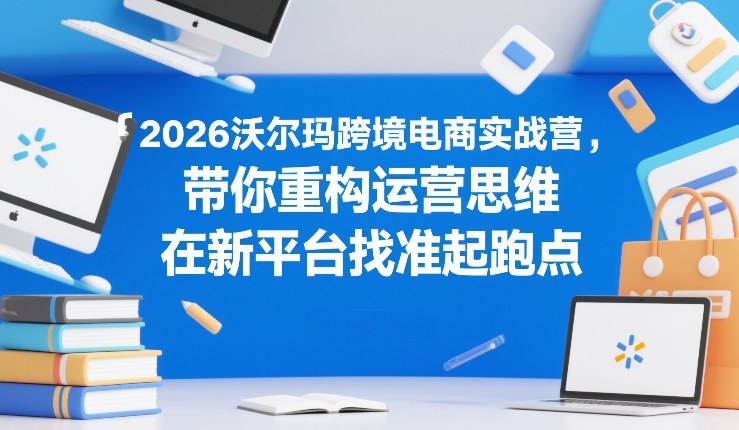 2026沃尔玛跨境电商实战营，带你重构运营思维，在新平台找准起跑点-知行客