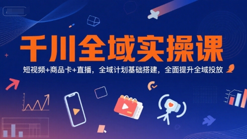 千川全域实操课,短视频+商品卡+直播,全域计划基础搭建,全面提升全域投放-知行客
