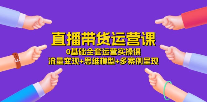 （11513期）直播带货运营课，0基础全套运营实操课 流量变现+思维模型+多案例呈现-34节-知行客