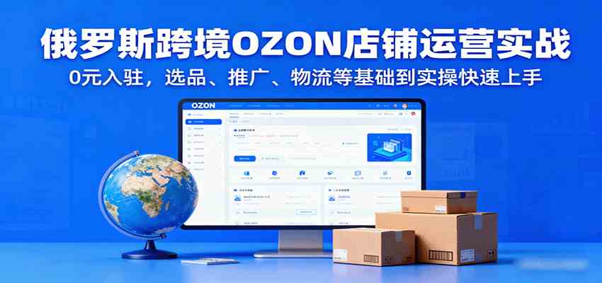 俄罗斯跨境OZON店铺运营实战，0元入驻，选品、推广、物流等基础到实操快速上手-知行客