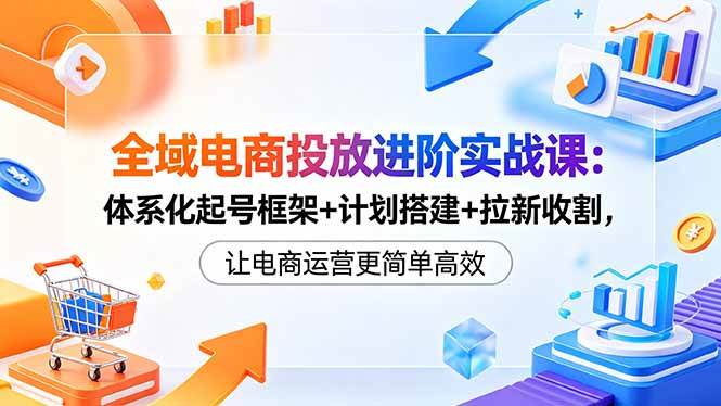 （18532期）全域电商投放进阶实战课：体系化起号框架+计划搭建+拉新收割，让电商运营更简单高效-知行客
