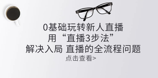 （10916期）零基础玩转新人直播：用“直播3步法”解决入局 直播全流程问题-知行客
