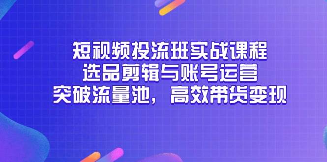 （14868期）短视频投流班实战课程，选品剪辑与账号运营，突破流量池，高效带货变现-知行客