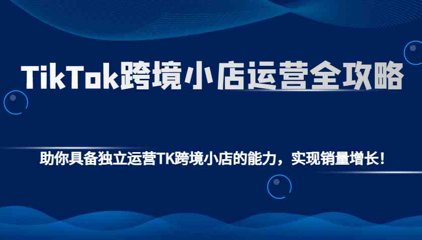 TikTok跨境小店运营全攻略：助你具备独立运营TK跨境小店的能力，实现销量增长！-知行客