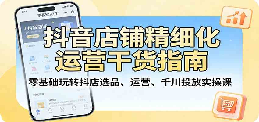抖音店铺精细化运营干货指南：零基础玩转抖店选品、运营、千川投放实操课-知行客