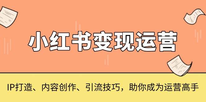 （13609期）小红书变现运营，IP打造、内容创作、引流技巧，助你成为运营高手-知行客