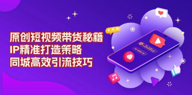 （13939期）原创 短视频带货秘籍，IP精准打造策略，同城高效引流技巧-知行客