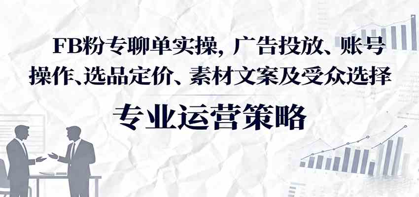 FB粉专聊单实操，广告投放、账号操作、选品定价、素材文案及受众选择-知行客