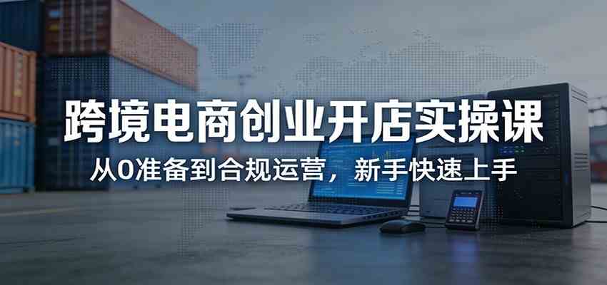 跨境电商创业开店实操课：从0准备到合规运营，新手快速上手-知行客