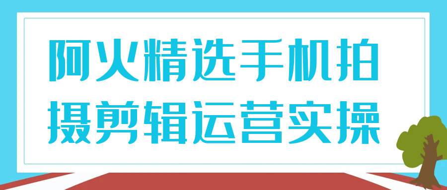 阿火精选手机拍摄剪辑运营实操-知行客