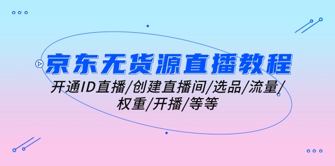 （10999期）京东无货源直播教程：开通ID直播/创建直播间/选品/流量/权重/开播/等等-知行客