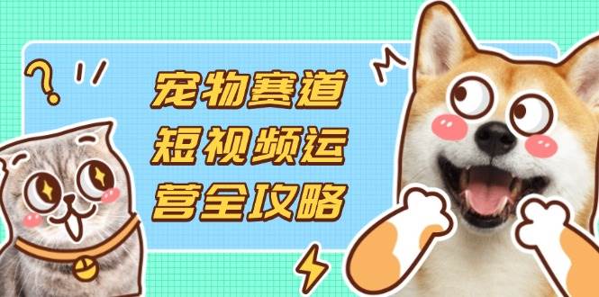 （14345期）宠物赛道短视频运营全攻略，选品拍摄剪辑实操，实现流量到收益转化-知行客