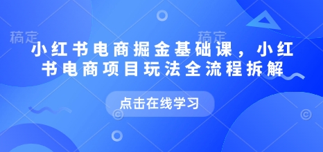 小红书电商掘金课，小红书电商项目玩法全流程拆解（更新7月）-知行客