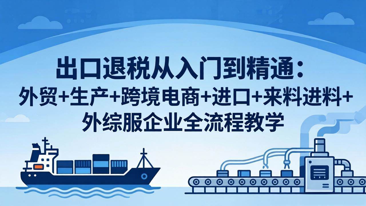 （18065期）出口退税从入门到精通：外贸+生产+跨境电商+进口+来料进料+外综服企业全流程教学-知行客