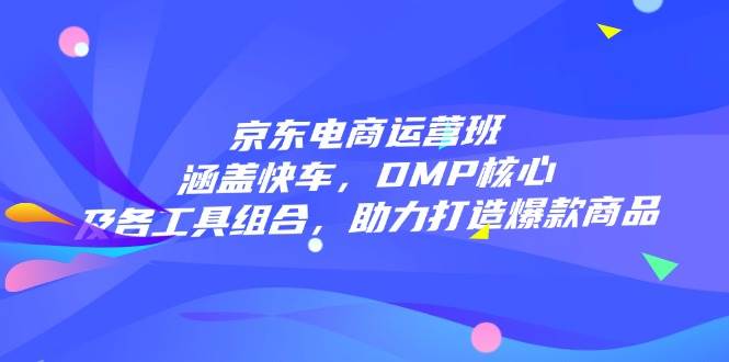 （14131期）京东电商运营班：涵盖快车，DMP核心及各工具组合，助力打造爆款商品-知行客