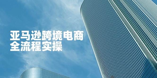 （14252期）亚马逊跨境电商全流程实操，教你从零开始，掌握店铺运营与广告技巧-知行客