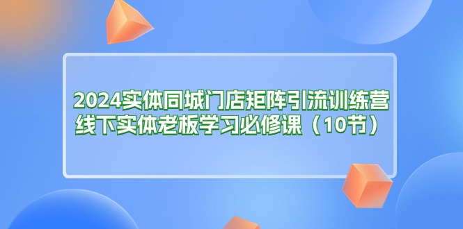 （11258期）2024实体同城门店矩阵引流训练营，线下实体老板学习必修课（10节） | 资源下载 - 知行客-知行客