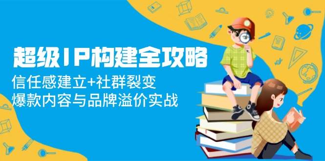 （14747期）超级IP构建全攻略：信任感建立+社群裂变，爆款内容与品牌溢价实战-知行客