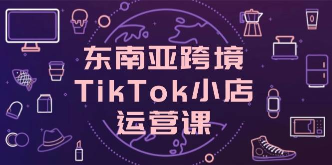 （14390期）东南亚跨境TikTok小店运营课，掌握店铺设置与流量转化核心技巧-知行客