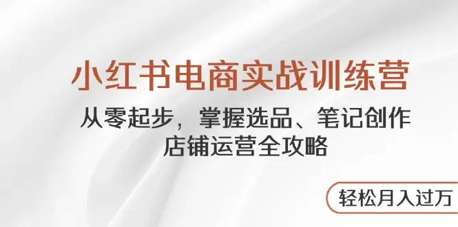 小红书电商实战训练营，从零起步，掌握选品、笔记创作、店铺运营全攻略…-知行客