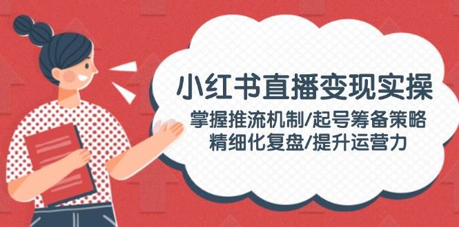 （14189期）小红书直播变现实操：掌握推流机制/起号筹备策略/精细化复盘/提升运营力-知行客