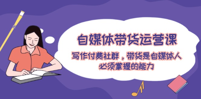 （12043期）自媒体带货运营课：写作付费社群，带货是自媒体人必须掌握的能力-知行客