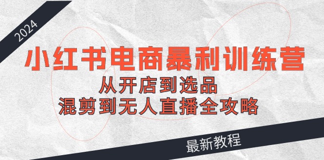 （12361期）2024小红书电商暴利训练营：从开店到选品，混剪到无人直播全攻略-知行客