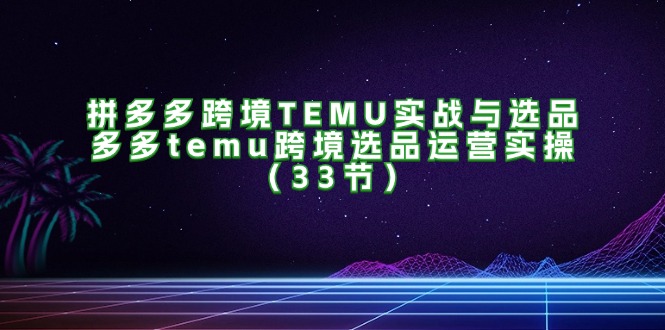 （11934期）拼多多跨境TEMU实战与选品，多多temu跨境选品运营实操（33节）-知行客