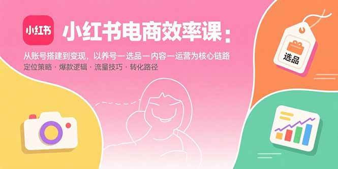 （15838期）小红书电商效率课：从账号搭建到变现，以养号-选品-内容-运营为核心链路-知行客