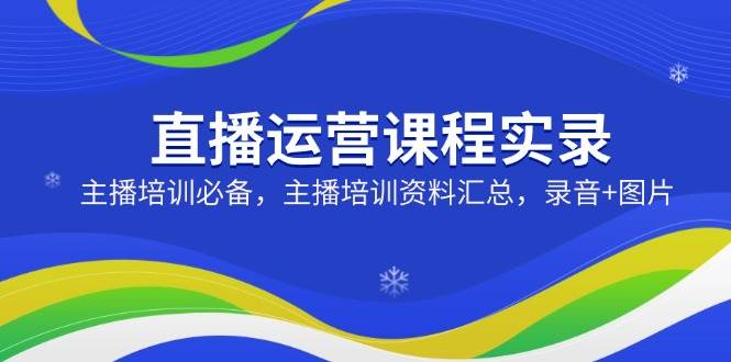（14388期）直播运营课程实录：主播培训必备，主播培训资料汇总，录音+图片-知行客
