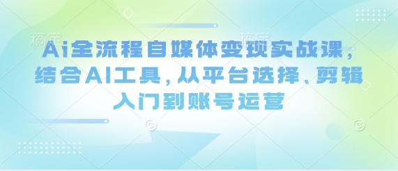 Ai全流程自媒体变现实战课，结合AI工具，从平台选择、剪辑入门到账号运营-知行客