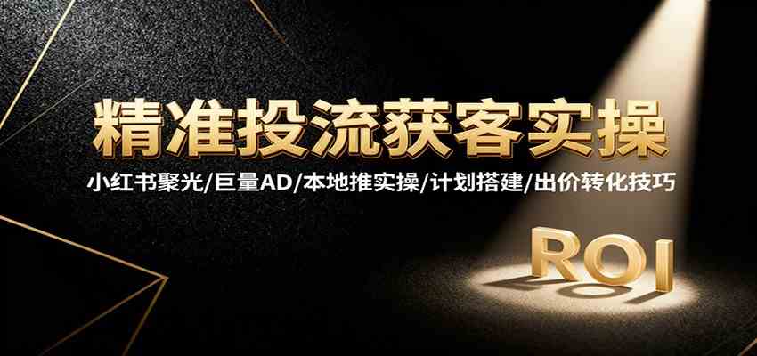 精准投流获客实操，小红书聚光/巨量AD/本地推实操/计划搭建/出价转化技巧-知行客