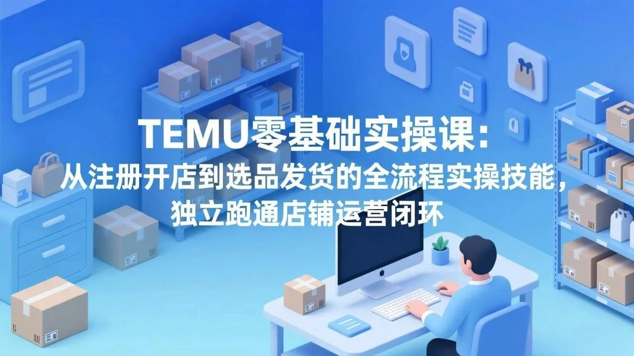 【精】TEMU零基础实操课：从注册开店到选品发货的全流程实操技能，独立跑通店铺运营闭环-知行客