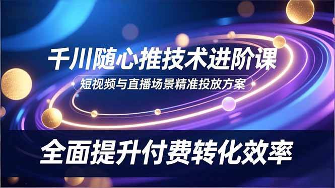 （16688期）千川随心推技术进阶课，短视频与直播场景精准投放方案，全面提升付费转化效率-知行客