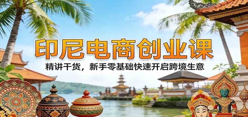 印尼电商创业课：精讲干货，新手零基础快速开启跨境生意-知行客