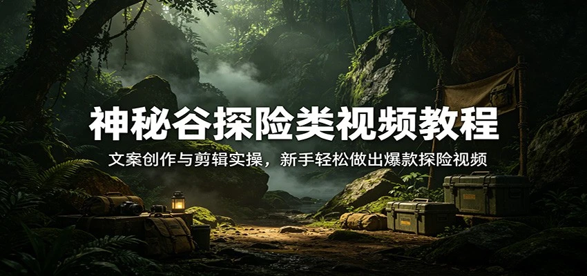 【精】神秘谷探险类视频教程：文案创作与剪辑实操，新手轻松做出爆款探险视频-知行客