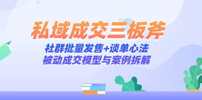 （14762期）私域成交三板斧：社群批量发售+谈单心法，被动成交模型与案例拆解-知行客